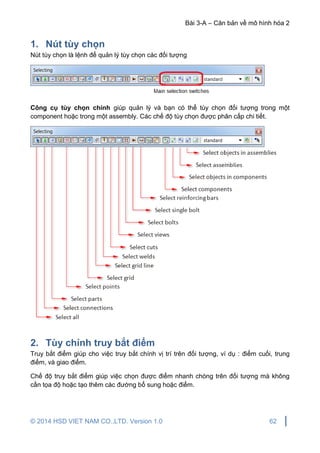 Bài 3-A – Căn bản về mô hình hóa 2
© 2014 HSD VIET NAM CO.,LTD. Version 1.0 62
1. Nút tùy chọn
Nút tùy chọn là lệnh để quản lý tùy chọn các đối tượng
Công cụ tùy chọn chính giúp quản lý và bạn có thể tùy chọn đối tượng trong một
component hoặc trong một assembly. Các chế độ tùy chọn được phân cấp chi tiết.
2. Tùy chỉnh truy bắt điểm
Truy bắt điểm giúp cho việc truy bắt chính vị trí trên đối tượng, ví dụ : điểm cuối, trung
điểm, và giao điểm.
Chế độ truy bắt điểm giúp việc chọn được điểm nhanh chóng trên đối tượng mà không
cần tọa độ hoặc tạo thêm các đường bổ sung hoặc điểm.
 