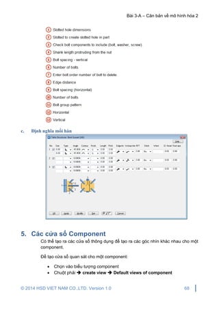 Bài 3-A – Căn bản về mô hình hóa 2
© 2014 HSD VIET NAM CO.,LTD. Version 1.0 68
c. Định nghĩa mối hàn
5. Các cửa sổ Component
Có thể tạo ra các cửa sổ thông dụng để tạo ra các góc nhìn khác nhau cho một
component.
Để tạo cửa sổ quan sát cho một component:
 Chọn vào biểu tượng component
 Chuột phải  create view  Default views of component
 
