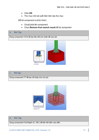 Bài 3-A – Căn bản về mô hình hóa 2
© 2014 HSD VIET NAM CO.,LTD. Version 1.0 71
 Click OK
 Thư mục mới sẽ xuất hiện trên cây thư mục
Để bỏ component ra khỏi nhóm:
 Chuột phải lên component
 Chọn Remove from search result để bỏ component
b. Bài Tập
Dùng component 1014 để tạo liên kết cho chân đế của cột.
c. Bài tập
Dùng component 77 để tạo cốt thép cho mũ cộc
d. Bài Tập
Dùng component Full Depth S ( 185 ) để liên kết dầm vào dầm
 