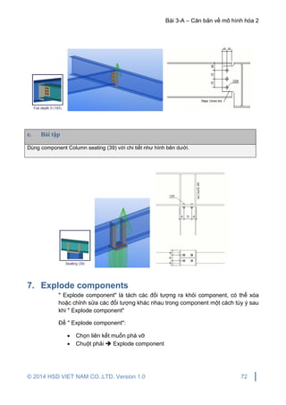 Bài 3-A – Căn bản về mô hình hóa 2
© 2014 HSD VIET NAM CO.,LTD. Version 1.0 72
e. Bài tập
Dùng component Column seating (39) với chi tiết như hình bên dưới.
7. Explode components
" Explode component" là tách các đối tượng ra khỏi component, có thể xóa
hoặc chỉnh sửa các đối tượng khác nhau trong component một cách tùy ý sau
khi " Explode component"
Để " Explode component":
 Chọn liên kết muốn phá vỡ
 Chuột phải  Explode component
 