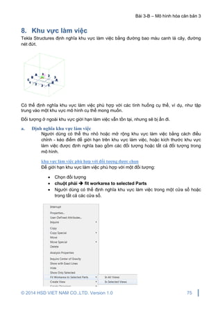 Bài 3-B – Mô hình hóa căn bản 3
© 2014 HSD VIET NAM CO.,LTD. Version 1.0 75
8. Khu vực làm việc
Tekla Structures định nghĩa khu vực làm việc bằng đường bao màu canh lá cây, đường
nét đứt.
Có thể định nghĩa khu vực làm việc phù hợp với các tình huống cụ thể, ví dụ, như tập
trung vào một khu vực mô hình cụ thể mong muốn.
Đối tượng ở ngoài khu vực giới hạn làm việc vẫn tồn tại, nhưng sẽ bị ẩn đi.
a. Định nghĩa khu vực làm việc
Người dùng có thể thu nhỏ hoặc mở rộng khu vực làm việc bằng cách điều
chỉnh - kéo điểm để giới hạn trên khu vực làm việc, hoặc kích thước khu vực
làm việc được định nghĩa bao gồm các đối tượng hoặc tất cả đối tượng trong
mô hình.
khu vực làm việc phù hợp với đối tượng được chọn
Để giới hạn khu vực làm việc phù hợp với một đối tượng:
 Chọn đối tượng
 chuột phải  fit workarea to selected Parts
 Người dùng có thể định nghĩa khu vực làm việc trong một cửa sổ hoặc
trong tất cả các cửa sổ.
 