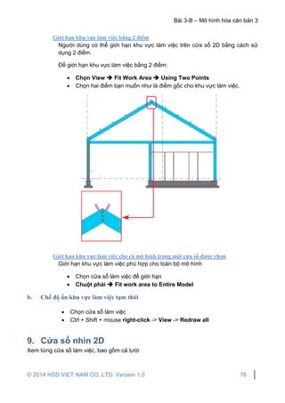 Bài 3-B – Mô hình hóa căn bản 3
© 2014 HSD VIET NAM CO.,LTD. Version 1.0 76
Giới hạn khu vực làm việc bằng 2 điểm
Người dùng có thể giới hạn khu vực làm việc trên cửa sổ 2D bằng cách sử
dụng 2 điểm.
Để giới hạn khu vực làm việc bằng 2 điểm:
 Chọn View  Fit Work Area  Using Two Points
 Chọn hai điểm bạn muốn như là điểm gốc cho khu vực làm việc.
Giới hạn khu vực làm việc cho cả mô hình trong một cửa sổ được chọn
Giới hạn khu vực làm việc phù hợp cho toàn bộ mô hình
 Chọn cửa sổ làm việc để giới hạn
 Chuột phải  Fit work area to Entire Model
b. Chế độ ẩn khu vực làm việc tạm thời
 Chọn cửa sổ làm việc
 Ctrl + Shift + mouse right-click -> View -> Redraw all
9. Cửa sổ nhìn 2D
Xem từng cửa sổ làm việc, bao gồm cả lưới
 