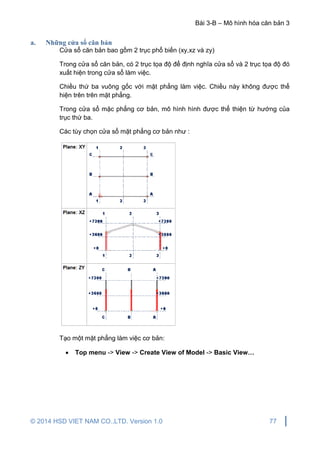 Bài 3-B – Mô hình hóa căn bản 3
© 2014 HSD VIET NAM CO.,LTD. Version 1.0 77
a. Những cửa sổ căn bản
Cửa sổ căn bản bao gồm 2 trục phổ biến (xy,xz và zy)
Trong cửa sổ căn bản, có 2 trục tọa độ để định nghĩa cửa sổ và 2 trục tọa độ đó
xuất hiện trong cửa sổ làm việc.
Chiều thứ ba vuông gốc với mặt phẳng làm việc. Chiều này không được thể
hiện trên trên mặt phẳng.
Trong cửa sổ mặc phẳng cơ bản, mô hình hình được thể thiện từ hướng của
trục thứ ba.
Các tùy chọn cửa sổ mặt phẳng cơ bản như :
Tạo một mặt phẳng làm việc cơ bản:
 Top menu -> View -> Create View of Model -> Basic View…
 