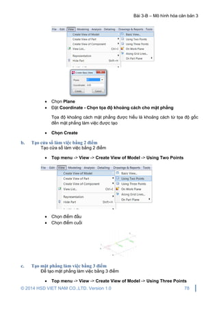 Bài 3-B – Mô hình hóa căn bản 3
© 2014 HSD VIET NAM CO.,LTD. Version 1.0 78
 Chọn Plane
 Đặt Coordinate - Chọn tọa độ khoảng cách cho mặt phẳng
Tọa độ khoảng cách mặt phẳng được hiểu là khoảng cách từ tọa độ gốc
đến mặt phẳng làm việc được tạo
 Chọn Create
b. Tạo cửa sổ làm việc bằng 2 điểm
Tạo cửa sổ làm việc bằng 2 điểm
 Top menu -> View -> Create View of Model -> Using Two Points
 Chọn điểm đầu
 Chọn điểm cuối
c. Tạo mặt phẳng làm việc bằng 3 điểm
Để tạo mặt phẳng làm việc bằng 3 điểm
 Top menu -> View -> Create View of Model -> Using Three Points
 