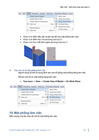 Bài 3-B – Mô hình hóa căn bản 3
© 2014 HSD VIET NAM CO.,LTD. Version 1.0 79
 Chọn vị trí điểm đầu tiên là góc tọa độ của mặt phẳng làm việc
 Chọn vị trí điểm thứ 2 là phương của trục X
 Chọn vị trí thứ 3 để định nghĩa phương của trục Y
d. Tạo cửa sổ từ mặt phẳng làm việc
Người dùng có thể sử dụng lệnh tạo cửa sổ giống mặt phẳng đang làm việc.
Để tạo cửa sổ từ mặt phẳng đang làm việc:
 Top menu -> View -> Create View of Model -> On Work Plane
10. Mặt phẳng làm việc
Biểu tượng mũi tên màu đỏ mô tả mặt phẳng làm việc
 