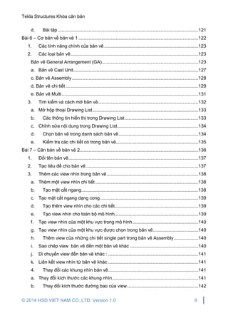 Tekla Structures Khóa căn bản
© 2014 HSD VIET NAM CO.,LTD. Version 1.0 8
d. Bài tập .............................................................................................................121
Bài 6 – Cơ bản về bản vẽ 1 .............................................................................................122
1. Các tính năng chính của bản vẽ .........................................................................123
2. Các loại bản vẽ...................................................................................................123
Bản vẽ General Arrangement (GA)...........................................................................123
a. Bản vẽ Cast Unit.................................................................................................127
c. Bản vẽ Assembly ..................................................................................................128
d. Bản vẽ chi tiết .......................................................................................................129
e. Bản vẽ Multi..........................................................................................................131
3. Tìm kiếm và cách mở bản vẽ..............................................................................132
a. Mở hộp thoại Drawing List..................................................................................133
b. Các thông tin hiển thị trong Drawing List.........................................................133
c. Chỉnh sửa nội dung trong Drawing List...............................................................134
d. Chọn bản vẽ trong danh sách bản vẽ..............................................................134
e. Kiểm tra các chi tiết có trong bản vẽ................................................................135
Bài 7 – Căn bản về bản vẽ 2............................................................................................136
1. Đổi tên bản vẽ.....................................................................................................137
2. Tạo tiêu đề cho bản vẽ .......................................................................................137
3. Thêm các view nhìn trong bản vẽ.......................................................................138
a. Thêm một view nhìn chi tiết ................................................................................138
b. Tạo mặt cắt ngang...........................................................................................138
c. Tạo mặt cắt ngang dạng cong ............................................................................139
d. Tạo thêm view nhìn cho các chi tiết.................................................................139
e. Tạo view nhìn cho toàn bộ mô hình.................................................................139
f. Tạo view nhìn của một khu vực trong mô hình...................................................140
g. Tạo view nhìn của một khu vực được chọn trong bản vẽ...................................140
h. Thêm view của những chi tiết single part trong bản vẽ Assembly...................140
i. Sao chép view bản vẽ đến một bản vẽ khác .....................................................140
j. Di chuyển view đến bản vẽ khác : ......................................................................141
k. Liên kết view nhìn từ bản vẽ khác ......................................................................141
4. Thay đổi các khung nhìn bản vẽ......................................................................141
a. Thay đổi kích thước các khung nhìn...................................................................141
b. Thay đổi kích thước đường bao của view .......................................................142
 