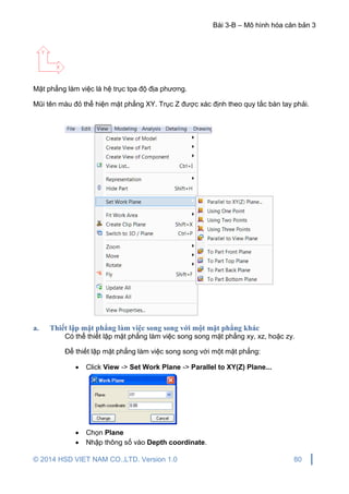 Bài 3-B – Mô hình hóa căn bản 3
© 2014 HSD VIET NAM CO.,LTD. Version 1.0 80
Mặt phẳng làm việc là hệ trục tọa độ địa phương.
Mũi tên màu đỏ thể hiện mặt phẳng XY. Trục Z được xác định theo quy tắc bàn tay phải.
a. Thiết lập mặt phẳng làm việc song song với một mặt phẳng khác
Có thể thiết lập mặt phẳng làm việc song song mặt phẳng xy, xz, hoặc zy.
Để thiết lập mặt phẳng làm việc song song với một mặt phẳng:
 Click View -> Set Work Plane -> Parallel to XY(Z) Plane...
 Chọn Plane
 Nhập thông số vào Depth coordinate.
 