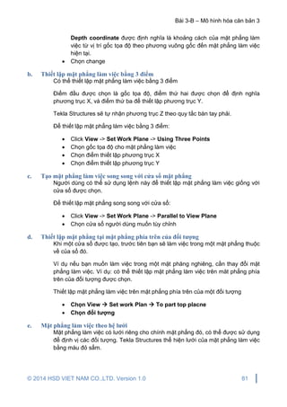 Bài 3-B – Mô hình hóa căn bản 3
© 2014 HSD VIET NAM CO.,LTD. Version 1.0 81
Depth coordinate được định nghĩa là khoảng cách của mặt phẳng làm
việc từ vị trí gốc tọa độ theo phương vuông gốc đến mặt phẳng làm việc
hiện tại.
 Chọn change
b. Thiết lập mặt phẳng làm việc bằng 3 điểm
Có thể thiết lập mặt phẳng làm việc bằng 3 điểm
Điểm đầu được chọn là gốc tọa độ, điểm thứ hai được chọn để định nghĩa
phương trục X, và điểm thứ ba để thiết lập phương trục Y.
Tekla Structures sẽ tự nhận phương trục Z theo quy tắc bàn tay phải.
Để thiết lập mặt phẳng làm việc bằng 3 điểm:
 Click View -> Set Work Plane -> Using Three Points
 Chọn gốc tọa độ cho mặt phẳng làm việc
 Chọn điểm thiết lập phương trục X
 Chọn điểm thiết lập phương trục Y
c. Tạo mặt phẳng làm việc song song với cửa sổ mặt phẳng
Người dùng có thể sử dụng lệnh này để thiết lập mặt phẳng làm việc giống với
cửa sổ được chọn.
Để thiết lập mặt phẳng song song với cửa sổ:
 Click View -> Set Work Plane -> Parallel to View Plane
 Chọn cửa sổ người dùng muốn tùy chỉnh
d. Thiết lập mặt phẳng tại mặt phẳng phía trên của đối tượng
Khi một cửa sổ được tạo, trước tiên bạn sẽ làm việc trong một mặt phẳng thuộc
về của sổ đó.
Ví dụ nếu bạn muốn làm việc trong một mặt phăng nghiêng, cần thay đổi mặt
phẳng làm việc. Ví dụ: có thể thiết lập mặt phẳng làm việc trên măt phẳng phía
trên của đối tượng được chọn.
Thiết lập mặt phẳng làm việc trên mặt phẳng phía trên của một đối tượng
 Chọn View  Set work Plan  To part top placne
 Chọn đối tượng
e. Mặt phẳng làm việc theo hệ lưới
Mặt phẳng làm việc có lưới riêng cho chính mặt phẳng đó, có thể được sử dụng
để định vị các đối tượng. Tekla Structures thể hiện lưới của mặt phẳng làm việc
bằng màu đỏ sẩm.
 