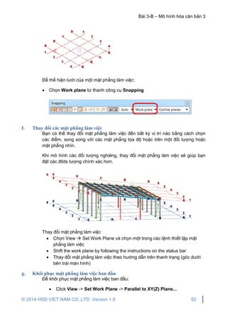 Bài 3-B – Mô hình hóa căn bản 3
© 2014 HSD VIET NAM CO.,LTD. Version 1.0 82
Để thể hiện lưới của một mặt phẳng làm việc:
 Chọn Work plane từ thanh công cụ Snapping
f. Thay đổi các mặt phẳng làm việc
Bạn có thể thay đổi mặt phẳng làm việc đến bất kỳ vị trí nào bằng cách chọn
các điểm, song song với các mặt phẳng tọa độ hoặc trên một đối tượng hoặc
mặt phẳng nhìn.
Khi mô hình các đối tượng nghiêng, thay đổi mặt phẳng làm việc sẽ giúp bạn
đặt các đôits tượng chính xác hơn.
Thay đổi mặt phẳng làm việc
 Chọn View  Set Work Plane và chọn một trong các lệnh thiết lập mặt
phẳng làm việc
 Shift the work plane by following the instructions on the status bar
 Thay đổi mặt phẳng làm việc theo hướng dẫn trên thanh trạng (góc dưới
bên trái màn hình)
g. Khôi phục mặt phẳng làm việc ban đầu
Để khôi phục mặt phẳng làm việc ban đầu:
 Click View -> Set Work Plane -> Parallel to XY(Z) Plane...
 