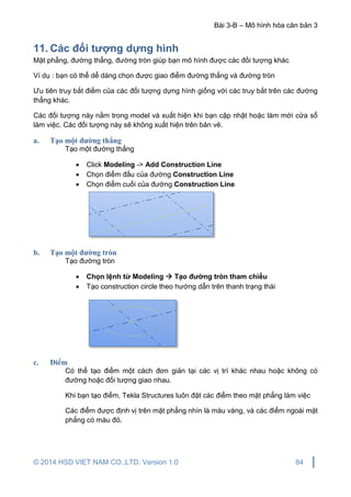 Bài 3-B – Mô hình hóa căn bản 3
© 2014 HSD VIET NAM CO.,LTD. Version 1.0 84
11. Các đối tượng dựng hình
Mặt phẳng, đường thẳng, đường tròn giúp bạn mô hình được các đối tượng khác
Ví dụ : bạn có thể dể dàng chọn được giao điểm đường thẳng và đường tròn
Ưu tiên truy bắt điểm của các đối tượng dựng hình giống với các truy bắt trên các đường
thẳng khác.
Các đối tượng này nằm trong model và xuất hiện khi bạn cập nhật hoặc làm mới cửa sổ
làm việc. Các đối tượng này sẽ không xuất hiện trên bản vẽ.
a. Tạo một đường thẳng
Tạo một đường thẳng
 Click Modeling -> Add Construction Line
 Chọn điểm đầu của đường Construction Line
 Chọn điểm cuối của đường Construction Line
b. Tạo một đường tròn
Tạo đường tròn
 Chọn lệnh từ Modeling  Tạo đường tròn tham chiếu
 Tạo construction circle theo hướng dẫn trên thanh trạng thái
c. Điểm
Có thể tạo điểm một cách đơn giản tại các vị trí khác nhau hoặc không có
đường hoặc đối tượng giao nhau.
Khi bạn tạo điểm, Tekla Structures luôn đặt các điểm theo mặt phẳng làm việc
Các điểm được định vị trên mặt phẳng nhìn là màu vàng, và các điểm ngoài mặt
phẳng có màu đỏ.
 