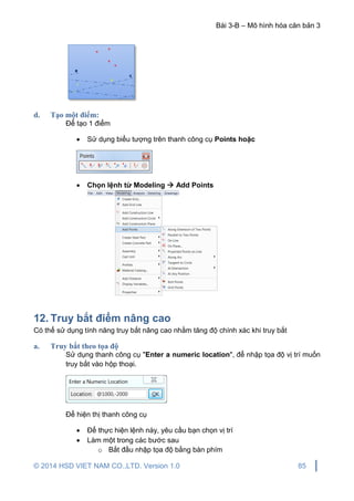 Bài 3-B – Mô hình hóa căn bản 3
© 2014 HSD VIET NAM CO.,LTD. Version 1.0 85
d. Tạo một điểm:
Để tạo 1 điểm
 Sử dụng biểu tượng trên thanh công cụ Points hoặc
 Chọn lệnh từ Modeling  Add Points
12. Truy bắt điểm nâng cao
Có thể sử dụng tính năng truy bắt nâng cao nhằm tăng độ chính xác khi truy bắt
a. Truy bắt theo tọa độ
Sử dụng thanh công cụ "Enter a numeric location", để nhập tọa độ vị trí muốn
truy bắt vào hộp thoại.
Để hiện thị thanh công cụ
 Để thực hiện lệnh này, yêu cầu bạn chọn vị trí
 Làm một trong các bước sau
o Bắt đầu nhập tọa độ bằng bàn phím
 