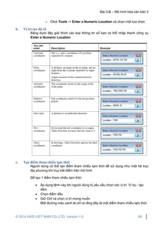 Bài 3-B – Mô hình hóa căn bản 3
© 2014 HSD VIET NAM CO.,LTD. Version 1.0 86
o Click Tools -> Enter a Numeric Location và chọn một lựa chọn
b. Vị trí tọa độ số
Bảng dưới đây giải thích các loại thông tin số bạn có thể nhập thanh công cụ
Enter a Numeric Location
c. Tạo điểm tham chiếu tạm thời
Người dùng có thể tạo điểm tham chiếu tạm thời để sử dụng như một hệ trục
địa phương khi truy bắt điểm trên mô hình
Để tạo 1 điểm tham chiếu tạm thời:
 Áp dụng lệnh này khi người dùng bị yêu cầu chọn các vị trí. Ví dụ : tạo
dầm
 Chọn điểm đầu
 Giữ Ctrl và chọn vị trí mong muốn
Một đường màu xanh lá chỉ ra rằng đây là một điểm tham chiếu tạm thời
 