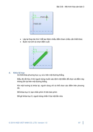 Bài 3-B – Mô hình hóa căn bản 3
© 2014 HSD VIET NAM CO.,LTD. Version 1.0 87
 Lặp lại thao tác thứ 3 để tạo thêm nhiều điểm tham chiếu cần thiết khác
 Buôn nút Ctrl và chọn điểm cuối
d. Khóa hệ trục
Có thể khóa phương trục x,y và z trên một đường thẳng.
Điều đó rất hữu ít khi người dùng muốn xác định một điểm để chọn và điểm này
không tồn tại trên một đường thẳng.
Khi một hướng bị khóa lại, người dùng chỉ có thể chọn các điểm trên phương
đó.
Để khóa trục X, bạn nhấn phím X trên bàn phím
Để gở khóa trục X, người dùng nhấn X lại một lần nữa
 
