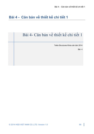Bài 4 - Căn bản về thiết kế chi tiết 1
© 2014 HSD VIET NAM CO.,LTD. Version 1.0 88
Bài 4 - Căn bản về thiết kế chi tiết 1
Bài 4- Căn bản về thiết kế chi tiết 1
Tekla Structures Khóa căn bản 2014
Bài 4
 