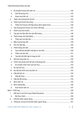 Tekla Structures Khóa căn bản
© 2014 HSD VIET NAM CO.,LTD. Version 1.0 9
c. Di chuyển khung view bản vẽ .............................................................................142
d. Căn lề khung nhìn ...........................................................................................143
e. Xoay view bản vẽ ............................................................................................143
5. Thêm các đường kích thước ..............................................................................143
a. Thêm kích thước thủ công :................................................................................143
b. Thêm kích thước cốt thép được định nghĩa trước...........................................146
c. Tạo đường kích thước cho nhóm cốt thép .........................................................147
6. Chỉnh sửa kích thước.........................................................................................147
7. Tạo ghi chú liên đới cho các đối tượng ..............................................................148
a. Thêm thuộc tính Part Mark .................................................................................148
b. Thêm ghi chú liên đới......................................................................................148
c. Biểu tượng thay đổi ............................................................................................149
8. Ghi chú độc lập...................................................................................................150
a. Thêm dòng văn bản............................................................................................150
b. Tạo một liên kết đến một tập tin văn bản.........................................................150
d. Thêm các liên kết ............................................................................................151
e. Tạo liên kết đến tập tin dwg và dxf ..................................................................152
9. Hệ lưới trong bản vẽ...........................................................................................152
a. Chỉnh sửa thuộc tính hệ lưới và đường lưới ......................................................152
b. Di chuyển nhãn mác của lưới trục...................................................................153
c. Ẩn hệ lưới trục....................................................................................................153
10. Ba cấp độ chỉnh sửa của bản vẽ ........................................................................153
a. Cấp độ bản vẽ : ..................................................................................................153
b. Cấp độ View....................................................................................................154
c. Cấp độ đối tượng................................................................................................155
2. Bố trí bản vẽ .......................................................................................................155
a. Bố trí bảng biểu ..................................................................................................156
b. Kích thước bản vẽ...........................................................................................157
Bài 8 – Phối hợp ..............................................................................................................159
1. Kết hợp 2 mô hình trong Tekla Structures..........................................................160
b. Bài thực hành..................................................................................................160
2. Chế độ nhiều người dùng...................................................................................160
a. Thông tin chung về chế độ nhiều người dùng ....................................................161
 