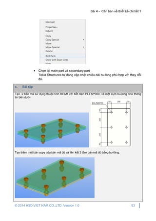 Bài 4 - Căn bản về thiết kế chi tiết 1
© 2014 HSD VIET NAM CO.,LTD. Version 1.0 93
 Chọn lại main part và secondary part
Tekla Structures tự động cập nhật chiều dài bu-lông phù hợp với thay đổi
đó.
e. Bài tập
Tạo 2 bản mã sử dụng thuộc tính BEAM với tiết diện PLT12*300, và một cụm bu-lông như thông
tin bên dưới
Tạo thêm một bản copy của bản mã đó và liên kết 3 tấm bản mã đó bằng bu-lông.
 