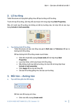 Bài 4 - Căn bản về thiết kế chi tiết 1
© 2014 HSD VIET NAM CO.,LTD. Version 1.0 94
2. Lỗ bu-lông
Tekla Structures sử dụng lệnh giống nhau để tạo bu-lông và lỗ bu-lông.
Trước khi tạo lỗ bu-lông, cần thay đổi các thuộc tính trong hộp thoại Bolt Properties.
Nếu chỉ muốn tạo lỗ bu-lông mà không có bất kỳ bu-lông nào, bỏ chọn tất cả các mục
trọng Include in bolt assembly
a. Tạo đường kính lỗ bu-lông
Tekla Structures sẽ dựa vào tổng của giá trị Bolt size và Tolerance để tạo ra
đường kính lỗ bu-lông.
Để tạo đường kính lỗ bu-lông create round holes:
 Click đôi chuột biểu tượng Create bolts để mở hộp thoại Bolt
Properties
 Lựa chọn khác: chỉnh sửa thuộc tính lỗ bu-lông
 Nếu không muốn tạo bất kỳ bu-lông, bỏ chọn tất cả trong hộp thoại
Include in bolt assembly.
 Click Apply để lưu lại các thay đổi.
 Các tạo lỗ bu-lông giống như các tạo cụm bu-lông.
3. Mối hàn – đường hàn
a. Tạo mối hàn giữa hai đối tượng
Để hàn các đối tượng với nhau:
 Click vào biểu tượng Create weld
 