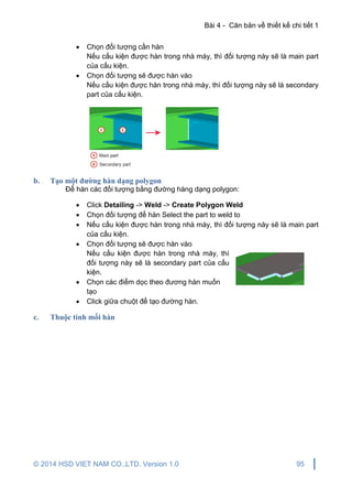 Bài 4 - Căn bản về thiết kế chi tiết 1
© 2014 HSD VIET NAM CO.,LTD. Version 1.0 95
 Chọn đối tượng cần hàn
Nếu cấu kiện được hàn trong nhà máy, thì đối tượng này sẽ là main part
của cấu kiện.
 Chọn đối tượng sẽ được hàn vào
Nếu cấu kiện được hàn trong nhà máy, thì đối tượng này sẽ là secondary
part của cấu kiện.
b. Tạo một đường hàn dạng polygon
Để hàn các đối tượng bằng đường hàng dạng polygon:
 Click Detailing -> Weld -> Create Polygon Weld
 Chọn đối tượng để hàn Select the part to weld to
 Nếu cấu kiện được hàn trong nhà máy, thì đối tượng này sẽ là main part
của cấu kiện.
 Chọn đối tượng sẽ được hàn vào
Nếu cấu kiện được hàn trong nhà máy, thì
đối tượng này sẽ là secondary part của cấu
kiện.
 Chọn các điểm dọc theo đương hàn muốn
tạo
 Click giữa chuột để tạo đường hàn.
c. Thuộc tính mối hàn
 