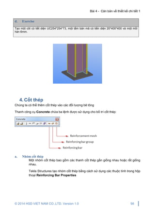 Bài 4 - Căn bản về thiết kế chi tiết 1
© 2014 HSD VIET NAM CO.,LTD. Version 1.0 98
d. Exercise
Tạo một côt có tiết diện UC254*254*73, một tấm bản mã có tiến diện 20*400*400 và một mối
hàn 6mm.
4. Cốt thép
Chúng ta có thể thêm cốt thép vào các đối tượng bê tông
Thanh công cụ Concrete chứa ba lệnh được sử dụng cho bố trí cốt thép:
a. Nhóm cốt thép
Một nhóm cốt thép bao gồm các thanh cốt thép gần giống nhau hoặc rất giống
nhau.
Tekla Structures tạo nhóm cốt thép bằng cách sử dụng các thuộc tính trong hộp
thoại Reinforcing Bar Properties
 