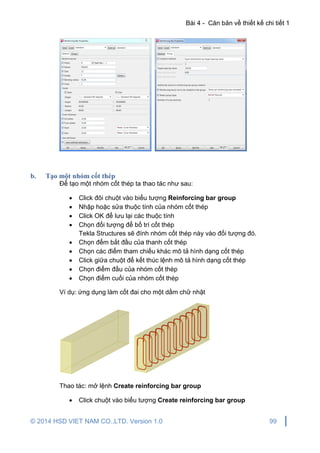 Bài 4 - Căn bản về thiết kế chi tiết 1
© 2014 HSD VIET NAM CO.,LTD. Version 1.0 99
b. Tạo một nhóm cốt thép
Để tạo một nhóm cốt thép ta thao tác như sau:
 Click đôi chuột vào biểu tượng Reinforcing bar group
 Nhập hoặc sửa thuộc tính của nhóm cốt thép
 Click OK để lưu lại các thuộc tính
 Chọn đối tượng để bố trí cốt thép
Tekla Structures sẽ đính nhóm cốt thép này vào đối tượng đó.
 Chọn đểm bắt đầu của thanh cốt thép
 Chọn các điểm tham chiếu khác mô tả hình dạng cốt thép
 Click giữa chuột để kết thúc lệnh mô tả hình dạng cốt thép
 Chọn điểm đầu của nhóm cốt thép
 Chọn điểm cuối của nhóm cốt thép
Ví dụ: ứng dụng làm cốt đai cho một dầm chữ nhật
Thao tác: mở lệnh Create reinforcing bar group
 Click chuột vào biểu tượng Create reinforcing bar group
 