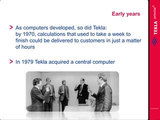 As computers developed, so did Tekla:
by 1970, calculations that used to take a week to
finish could be delivered to customers in just a matter
of hours
In 1979 Tekla acquired a central computer
Early years
 