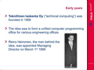Teknillinen laskenta Oy (”techincal computing”) was
founded in 1966
The idea was to form a unified computer programming
office for various engineering offices
Early years
Reino Heinonen, the man behind the
idea, was appointed Managing
Director on March 1st 1966
 