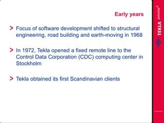 Focus of software development shifted to structural
engineering, road building and earth-moving in 1968
In 1972, Tekla opened a fixed remote line to the
Control Data Corporation (CDC) computing center in
Stockholm
Tekla obtained its first Scandinavian clients
Early years
 