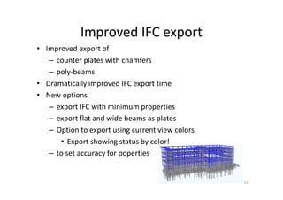 Improved IFC export
• Improved export of
– counter plates with chamfers
– poly-beams
• Dramatically improved IFC export time
• New options
– export IFC with minimum properties
– export flat and wide beams as plates
– Option to export using current view colors
• Export showing status by color!
– to set accuracy for poperties
10
 