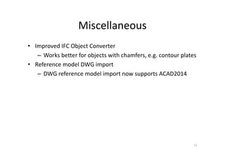 Miscellaneous
• Improved IFC Object Converter
– Works better for objects with chamfers, e.g. contour plates
• Reference model DWG import
– DWG reference model import now supports ACAD2014
12
 