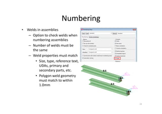 Numbering
22
• Welds in assemblies
– Option to check welds when
numbering assemblies
– Number of welds must be
the same
– Weld properties must match
• Size, type, reference text,
UDAs, primary and
secondary parts, etc.
• Polygon weld geometry
must match to within
1.0mm
 