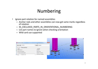 Numbering
• Ignore part rotation for named assemblies
– Anchor rods and other assemblies can now get same marks regardless
of rotation
– XS_EXCLUDED_PARTS_IN_ORIENTATIONAL_NUMBERING
– List part names to ignore when checking orientation
– Wild card use supported
24
 