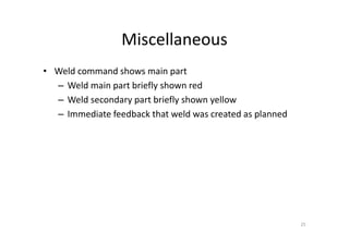 Miscellaneous
• Weld command shows main part
– Weld main part briefly shown red
– Weld secondary part briefly shown yellow
– Immediate feedback that weld was created as planned
25
 