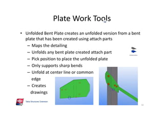 Plate Work Tools
32
• Unfolded Bent Plate creates an unfolded version from a bent
plate that has been created using attach parts
– Maps the detailing
– Unfolds any bent plate created attach part
– Pick position to place the unfolded plate
– Only supports sharp bends
– Unfold at center line or common
edge
– Creates
drawings
 