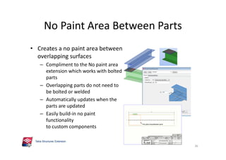 No Paint Area Between Parts
• Creates a no paint area between
overlapping surfaces
– Compliment to the No paint area
extension which works with bolted
parts
– Overlapping parts do not need to
be bolted or welded
– Automatically updates when the
parts are updated
– Easily build-in no paint
functionality
to custom components
36
 