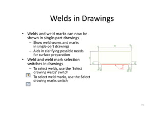 Welds in Drawings
• Welds and weld marks can now be
shown in single-part drawings
– Show weld seams and marks
in single-part drawings
– Aids in clarifying possible needs
for surface preparation
• Weld and weld mark selection
switches in drawings
– To select welds, use the ‘Select
drawing welds’ switch
– To select weld marks, use the Select
drawing marks switch
73
 