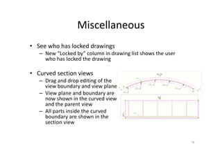 Miscellaneous
• See who has locked drawings
– New “Locked by” column in drawing list shows the user
who has locked the drawing
• Curved section views
– Drag and drop editing of the
view boundary and view plane
– View plane and boundary are
now shown in the curved view
and the parent view
– All parts inside the curved
boundary are shown in the
section view
78
 