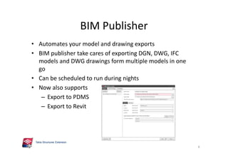 BIM Publisher
• Automates your model and drawing exports
• BIM publisher take cares of exporting DGN, DWG, IFC
models and DWG drawings form multiple models in one
go
• Can be scheduled to run during nights
• Now also supports
– Export to PDMS
– Export to Revit
8
 