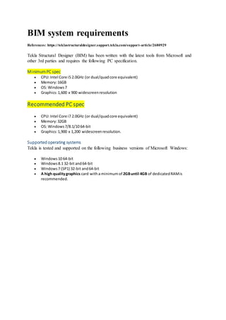 BIM system requirements
References: https://teklastructuraldesigner.support.tekla.com/support-article/2680929
Tekla Structural Designer (BIM) has been written with the latest tools from Microsoft and
other 3rd parties and requires the following PC specification.
MinimumPC spec
CPU: Intel Core i5 2.0GHz (or dual/quadcore equivalent)
Memory:16GB
OS: Windows7
Graphics:1,600 x 900 widescreenresolution
Recommended PC spec
CPU: Intel Core i7 2.0GHz (or dual/quadcore equivalent)
Memory:32GB
OS: Windows7/8.1/10 64-bit
Graphics:1,900 x 1,200 widescreenresolution.
Supported operating systems
Tekla is tested and supported on the following business versions of Microsoft Windows:
Windows10 64-bit
Windows8.1 32-bit and64-bit
Windows7 (SP1) 32-bit and64-bit
A high qualitygraphics card witha minimumof 2GBuntil 4GB of dedicatedRAMis
recommended.