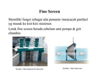 Fine Screen
Memiliki fungsi sebagai alat pemarut /mencacah partikel
yg masuk ke kisi-kisi stasioner.
Letak fine screen berada sebelum unit pompa & grit
chamber.
Sumber : http://www.enviro-care.com Sumber: : http:// jwce.com
 