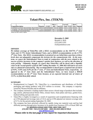 HIGH YIELD
                                                                                                           RESEARCH
                                                                                                             REPORT
                           MILLER TABAK ROBERTS SECURITIES, LLC
_________________________________________________________



                                         Tekni-Plex, Inc. (TEKNI)
                                                                      Mdy's/      Current    Bond
Coupon Description                             Maturity     CUSIP      S&P Amt O/S Yield YTW Price Opinion
             st
10.875% 1 Lien Senior Secured Notes, Reg S/144A 08/15/12   87910PAK6 B3 / CCC- $ 150MM   10.0%    8.8% 109.00   Sell
         nd
 8.750% 2 Lien Senior Secured Notes, Reg S/144A 11/15/13   87910PAG5 Caa2 / C $ 275MM     9.7%   10.6% 90.00    Hold
12.750% Senior Subordinated Notes               06/15/10   87910PAF7  Ca / C   $ 315MM   21.6%   29.8% 59.00    Sell
Moody's and S&P's outlook is negative.




                                                                          December 5, 2005
                                                                          Ronald A. Rich
                                                                          (212) 692-5185
                                                                          rrich@mtrdirect.com

OPINION
We initiate coverage of Tekni-Plex with a SELL recommendation on the 10.875% 1st Lien
Notes and 12.75% Senior Subordinated Notes, and a HOLD recommendation on the 8.75%
2nd Lien Notes. Our SELL recommendation is premised on our belief that a purchase at these
levels does not adequately compensate the investor for the commensurate risk. In the near-
term, we expect the Subordinated Notes to trade in conjunction with the news related to the
success of price increases in the company’s garden hose business, as well as the direction of
resin pricing. Ultimately, though, we expect that Tekni-Plex will be faced with a liquidity
crisis in the second quarter of fiscal 2007 ending December 31, 2006 that will lead to an asset
sale or a financial restructuring. Our recommendation is based upon a required rate of return
of 9.0%, 13.0% and 25.0% for the 1st Lien, 2nd Lien and Subordinated Notes, respectively. As
opposed to the 1st Lien Notes and the Subordinated Notes, we have issued a HOLD
recommendation on the 2nd Lien Notes because, at an expected internal rate of return of
13.5%, we find them fully valued.


SUMMARY
• Headquartered in Coppell, TX, Tekni-Plex is a manufacturer and distributor of flexible
  packaging and tubing products with $715 million in revenue. The company is majority-
  owned by Weston Presidio and its affiliates.
• The company maintains a leading market share across a broad range of products that includes
  egg cartons, pharmaceutical blister films, closure liners, foam plates and trays, garden hose,
  medical tubing and specialty resin.
• Tekni-Plex is highly leveraged as a result of acquisition and recapitalization financing with
  an LTM adjusted net leverage ratio of 10.2x and an LTM adjusted net interest coverage ratio
  of 0.71x for the period ending September 30, 2005.
• The company has been adversely affected by rapidly rising raw material costs and has had
  difficulty passing-through price increases in its garden hose business (25% of fiscal 2005 net
                                 331 MADISON AVENUE NEW YORK, NEW YORK 10017
                          (212) 867-7959 FAX (212) 867-6492 (800) 452-4528 (888) HI-YIELD
                                                www.MTRdirect.com
        Please refer to the last page of this report for important disclosures
 
