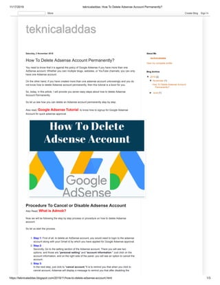 11/17/2019 teknicaladdas: How To Delete Adsense Account Permanently?
https://teknicaladdas.blogspot.com/2019/11/how-to-delete-adsense-account.html 1/3
teknicaladdasteknicaladdas
Saturday, 2 November 2019
How To Delete Adsense Account Permanently?
You need to know that it is against the policy of Google Adsense if you have more than one
AdSense account. Whether you own multiple blogs, websites, or YouTube channels, you can only
have one Adsense account.
On the other hand, If you have created more than one adsense account unknowingly and you do
not know how to delete Adsense account permanently, then this tutorial is a boon for you.
So, today, in this article, I will provide you seven easy steps about how to delete Adsense
Account Permanently.
So let us see how you can delete an Adsense account permanently step by step.
Also read, Google Adsense Tutorial to know how to signup for Google Adsense
Account for quick adsense approval.
Also Read, What is Admob?
Now we will be following the step by step process or procedure on how to delete Adsense
account.
So let us start the process.
1. Step 1: First of all, to delete an AdSense account, you would need to login to the adsense
account along with your Gmail id by which you have applied for Google Adsense approval.
2. Step 2:
Secondly, Go to the setting section of the Adsense account. There you will see two
options, and those are "personal setting" and "account information." Just click on the
account information, and on the right side of the panel, you will see an option to cancel the
account.
3. Step 3:
In the next step, just click to "cancel account."It is to remind you that when you click to
cancel account, Adsense will display a message to remind you that after disabling the
Procedure To Cancel or Disable Adsense Account
technicaladda
View my complete profile
About Me
▼▼ 2019 (2)
▼▼ November (1)
How To Delete Adsense Account
Permanently?
►► June (1)
Blog Archive
More Create Blog Sign In
 