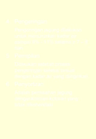 4. Pengeringan 
Pengeringan jagung dilakukan 
untuk menurunkan kadar air 
sampai 9% - 11% selama ± 7 – 8 
hari 
5. Pemipilan 
Dilakukan setelah proses 
pengeringan selesai sesuai 
dengan kadar air yang diinginkan 
6. Penyortiran 
Adalah pemisahan jagung 
dengankotoran-kotoran yang 
tidak dikehendaki 
 