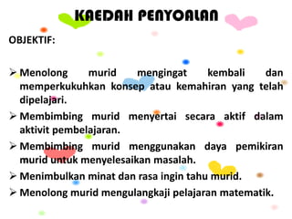 KAEDAH PENYOALAN
OBJEKTIF:
 Menolong murid mengingat kembali dan
memperkukuhkan konsep atau kemahiran yang telah
dipelajari.
 Membimbing murid menyertai secara aktif dalam
aktivit pembelajaran.
 Membimbing murid menggunakan daya pemikiran
murid untuk menyelesaikan masalah.
 Menimbulkan minat dan rasa ingin tahu murid.
 Menolong murid mengulangkaji pelajaran matematik.
 