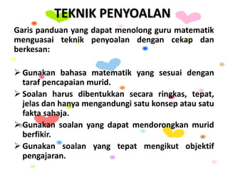 TEKNIK PENYOALAN
Garis panduan yang dapat menolong guru matematik
menguasai teknik penyoalan dengan cekap dan
berkesan:
 Gunakan bahasa matematik yang sesuai dengan
taraf pencapaian murid.
 Soalan harus dibentukkan secara ringkas, tepat,
jelas dan hanya mengandungi satu konsep atau satu
fakta sahaja.
 Gunakan soalan yang dapat mendorongkan murid
berfikir.
 Gunakan soalan yang tepat mengikut objektif
pengajaran.
 