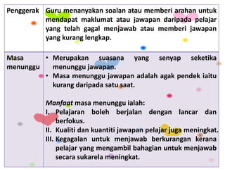 Penggerak Guru menanyakan soalan atau memberi arahan untuk
mendapat maklumat atau jawapan daripada pelajar
yang telah gagal menjawab atau memberi jawapan
yang kurang lengkap.
Masa
menunggu
• Merupakan suasana yang senyap seketika
menunggu jawapan.
• Masa menunggu jawapan adalah agak pendek iaitu
kurang daripada satu saat.
Manfaat masa menunggu ialah:
I. Pelajaran boleh berjalan dengan lancar dan
berfokus.
II. Kualiti dan kuantiti jawapan pelajar juga meningkat.
III. Kegagalan untuk menjawab berkurangan kerana
pelajar yang mengambil bahagian untuk menjawab
secara sukarela meningkat.
 