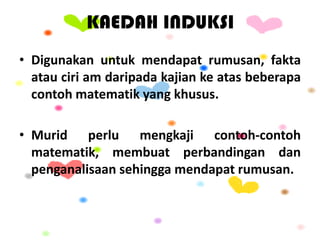KAEDAH INDUKSI
• Digunakan untuk mendapat rumusan, fakta
atau ciri am daripada kajian ke atas beberapa
contoh matematik yang khusus.
• Murid perlu mengkaji contoh-contoh
matematik, membuat perbandingan dan
penganalisaan sehingga mendapat rumusan.
 