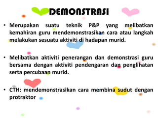 DEMONSTRASI
• Merupakan suatu teknik P&P yang melibatkan
kemahiran guru mendemonstrasikan cara atau langkah
melakukan sesuatu aktiviti di hadapan murid.
• Melibatkan aktiviti penerangan dan demonstrasi guru
bersama dengan aktiviti pendengaran dan penglihatan
serta percubaan murid.
• CTH: mendemonstrasikan cara membina sudut dengan
protraktor
 