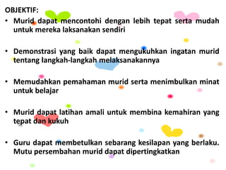 OBJEKTIF:
• Murid dapat mencontohi dengan lebih tepat serta mudah
untuk mereka laksanakan sendiri
• Demonstrasi yang baik dapat mengukuhkan ingatan murid
tentang langkah-langkah melaksanakannya
• Memudahkan pemahaman murid serta menimbulkan minat
untuk belajar
• Murid dapat latihan amali untuk membina kemahiran yang
tepat dan kukuh
• Guru dapat membetulkan sebarang kesilapan yang berlaku.
Mutu persembahan murid dapat dipertingkatkan
 
