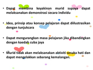 • Dapat membina keyakinan murid supaya dapat
melaksanakan demonstrasi secara individu
• Idea, prinsip atau konsep pelajaran dapat diilustrasikan
dengan tunjukcara
• Dapat mengurangkan masa pelajaran jika dibandingkan
dengan kaedah cuba jaya
• Murid tidak akan melaksanakan aktiviti sesuka hati dan
dapat mengelakkan sebarang kemalangan.
 