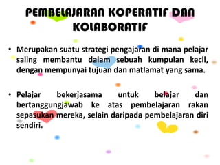 PEMBELAJARAN KOPERATIF DAN
KOLABORATIF
• Merupakan suatu strategi pengajaran di mana pelajar
saling membantu dalam sebuah kumpulan kecil,
dengan mempunyai tujuan dan matlamat yang sama.
• Pelajar bekerjasama untuk belajar dan
bertanggungjawab ke atas pembelajaran rakan
sepasukan mereka, selain daripada pembelajaran diri
sendiri.
 